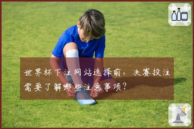 世界杯下注网站选择前，决赛投注需要了解哪些注意事项？