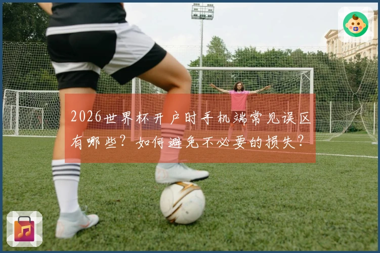 2026世界杯开户时手机端常见误区有哪些？如何避免不必要的损失？