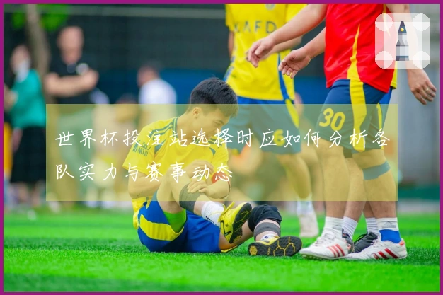 世界杯投注站选择时应如何分析各队实力与赛事动态
