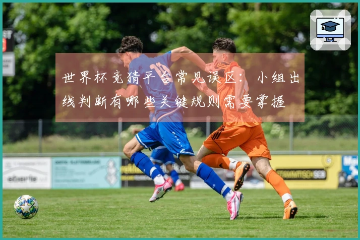 世界杯竞猜平台常见误区：小组出线判断有哪些关键规则需要掌握