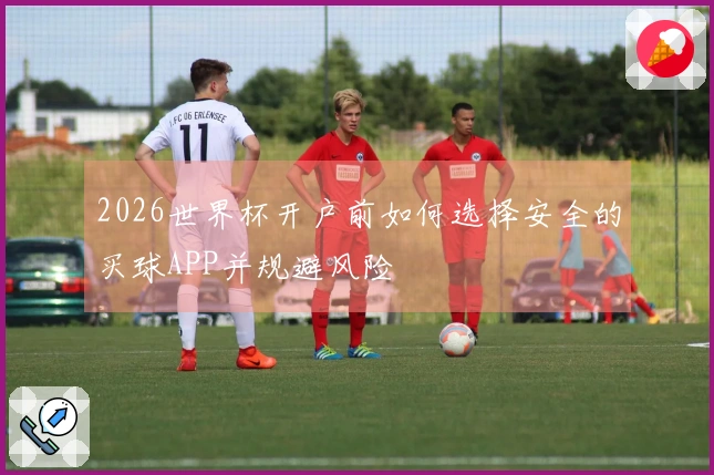 2026世界杯开户前如何选择安全的买球APP并规避风险