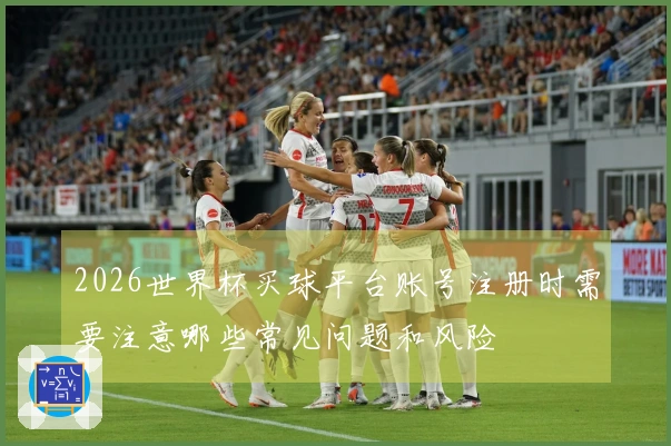 2026世界杯买球平台账号注册时需要注意哪些常见问题和风险